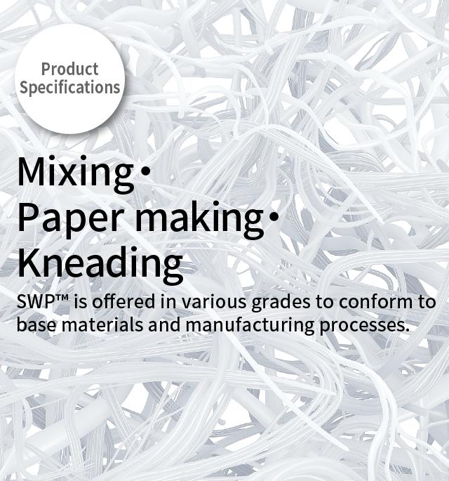 Product Specifications Mixing・Paper making・Kneading 
      SWP™ is offered in various grades to conform to base materials and manufacturing processes.