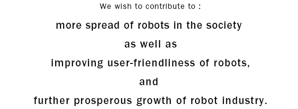 We wish to contribute to : more spread of robots in the society as well as improving user-friendliness of robots, and further prosperous growth of robot industry.